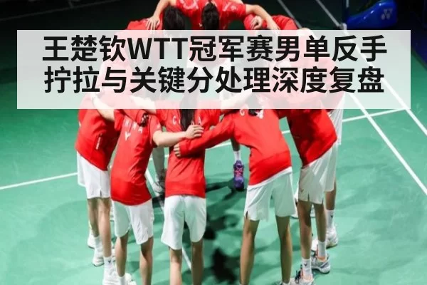 王楚钦WTT冠军赛男单反手拧拉与关键分处理深度复盘